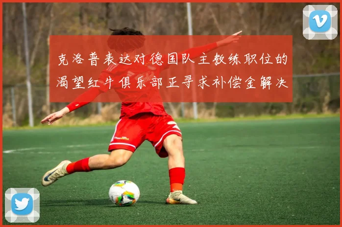 克洛普表达对德国队主教练职位的渴望红牛俱乐部正寻求补偿金解决方案