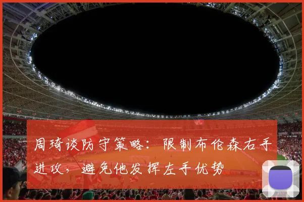 周琦谈防守策略：限制布伦森右手进攻，避免他发挥左手优势