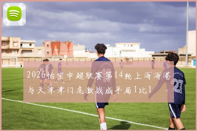 2026怡宝中超联赛第14轮上海海港与天津津门虎激战成平局1比1