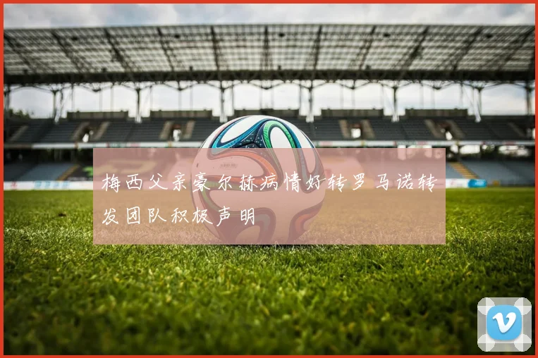 梅西父亲豪尔赫病情好转罗马诺转发团队积极声明