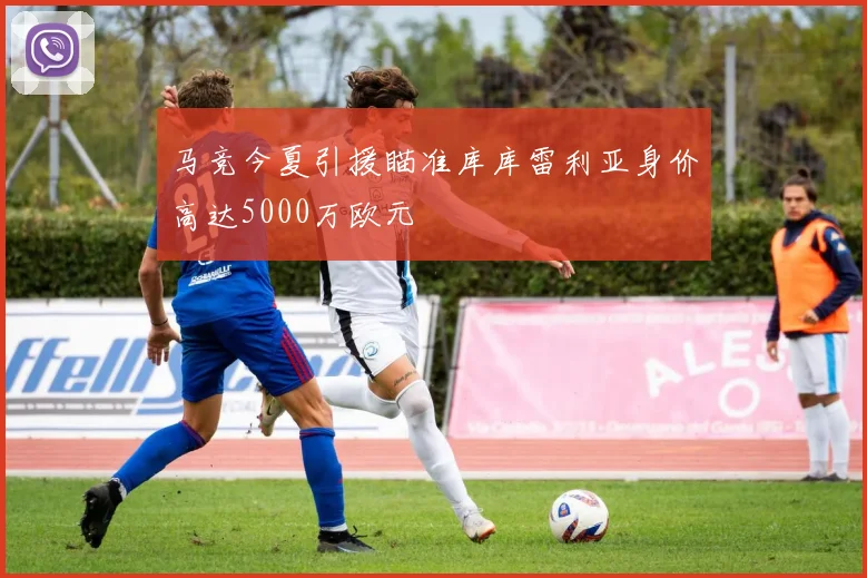 马竞今夏引援瞄准库库雷利亚身价高达5000万欧元