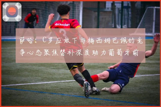 萨哈：C罗应放下与梅西姆巴佩的竞争心态聚焦替补深度助力葡萄牙前行