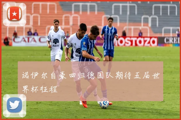诺伊尔自豪回归德国队期待五届世界杯征程