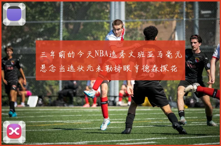 三年前的今天NBA选秀文班亚马毫无悬念当选状元米勒榜眼亨德森探花成就传奇时刻