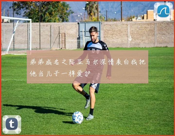 弟弟成名之际亚马尔深情表白我把他当儿子一样爱护