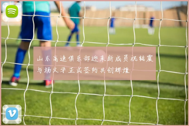 山东高速俱乐部迎来新成员祝铭震与杨文学正式签约共创辉煌