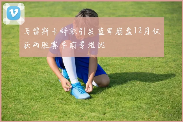 马雷斯卡辞职引发蓝军崩盘12月仅获两胜赛季前景堪忧