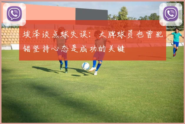 埃泽谈点球失误：大牌球员也曾犯错坚持心态是成功的关键