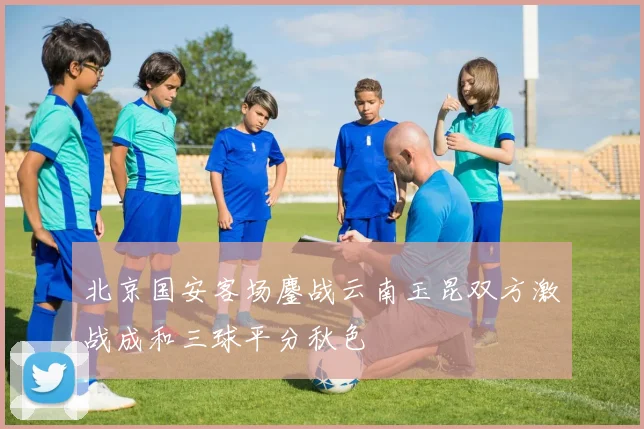 北京国安客场鏖战云南玉昆双方激战成和三球平分秋色