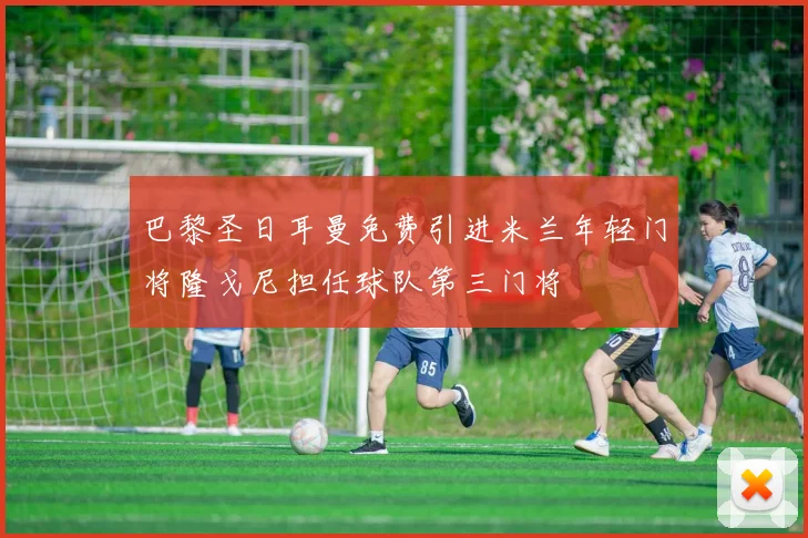 巴黎圣日耳曼免费引进米兰年轻门将隆戈尼担任球队第三门将